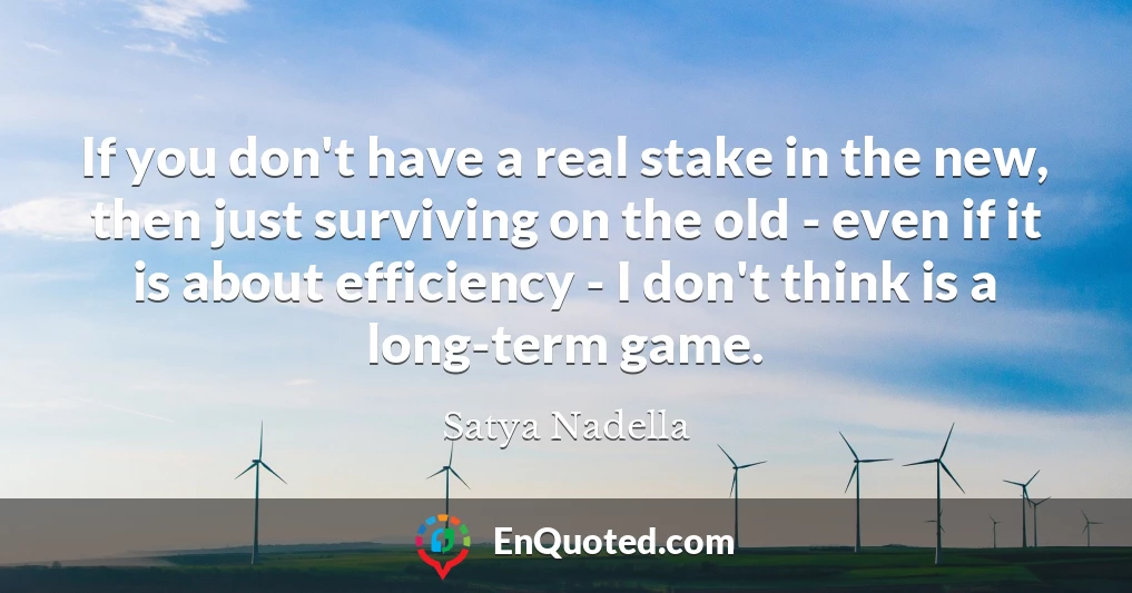 If you don't have a real stake in the new, then just surviving on the old - even if it is about efficiency - I don't think is a long-term game.