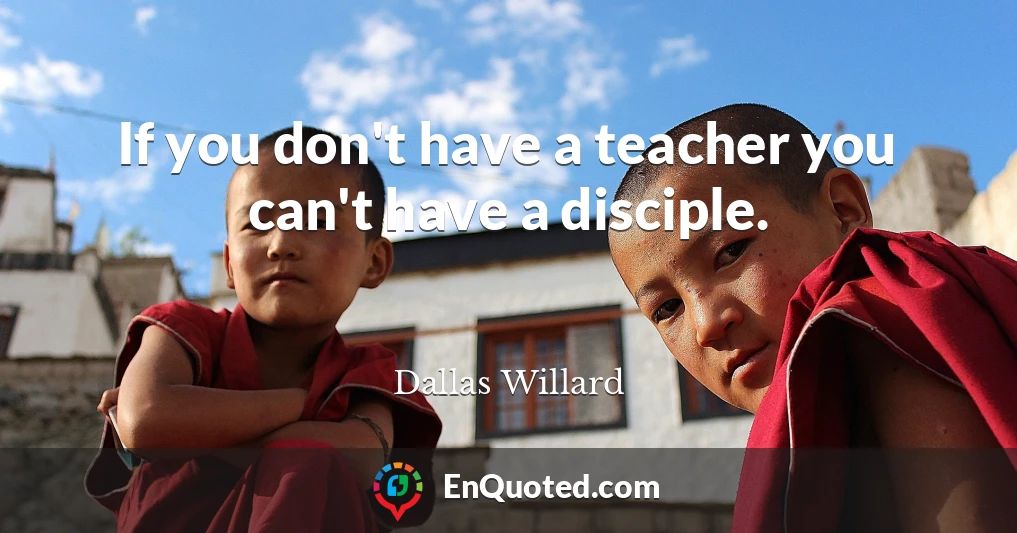 If you don't have a teacher you can't have a disciple.