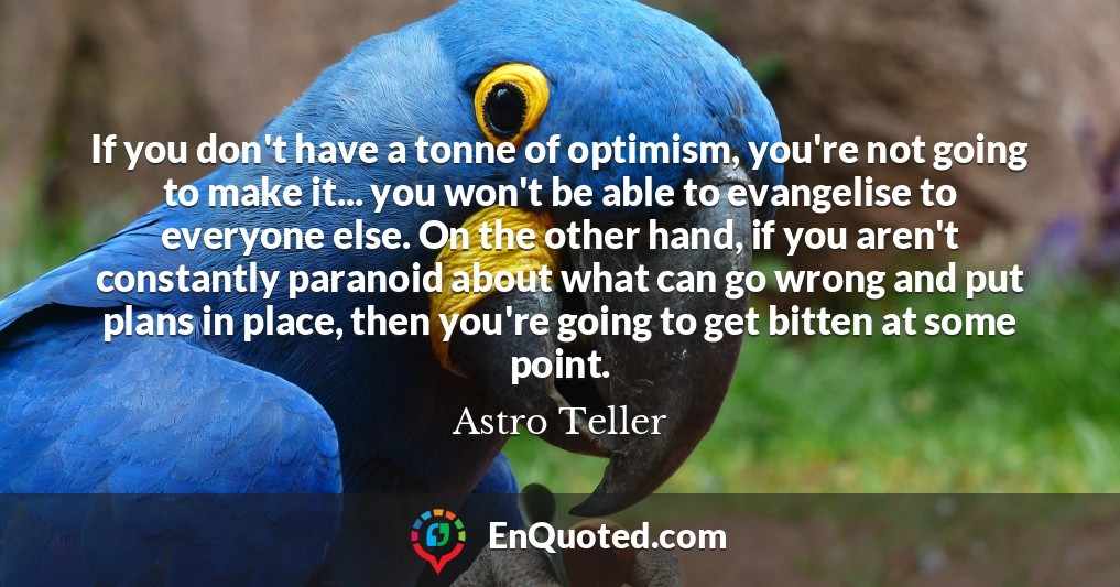 If you don't have a tonne of optimism, you're not going to make it... you won't be able to evangelise to everyone else. On the other hand, if you aren't constantly paranoid about what can go wrong and put plans in place, then you're going to get bitten at some point.