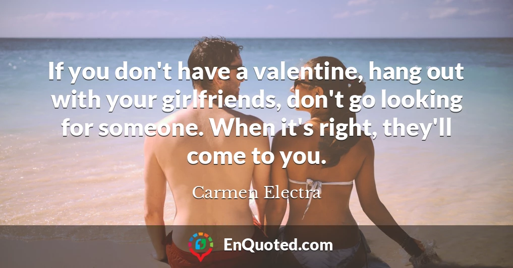 If you don't have a valentine, hang out with your girlfriends, don't go looking for someone. When it's right, they'll come to you.