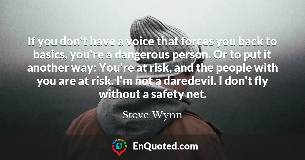 If you don't have a voice that forces you back to basics, you're a dangerous person. Or to put it another way: You're at risk, and the people with you are at risk. I'm not a daredevil. I don't fly without a safety net.