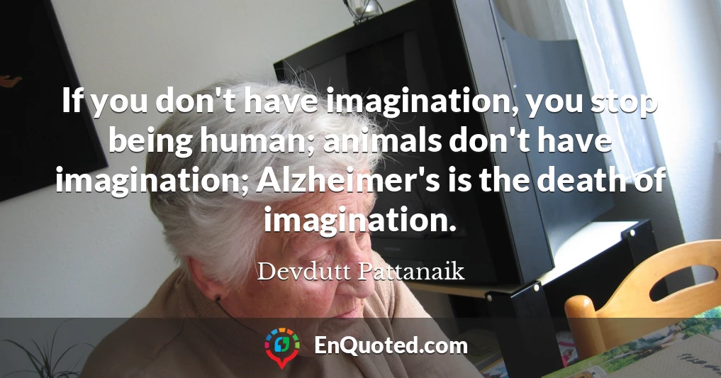 If you don't have imagination, you stop being human; animals don't have imagination; Alzheimer's is the death of imagination.