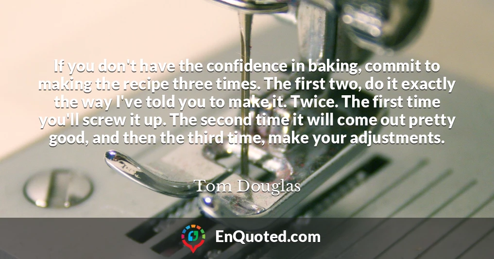If you don't have the confidence in baking, commit to making the recipe three times. The first two, do it exactly the way I've told you to make it. Twice. The first time you'll screw it up. The second time it will come out pretty good, and then the third time, make your adjustments.