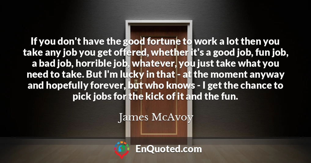 If you don't have the good fortune to work a lot then you take any job you get offered, whether it's a good job, fun job, a bad job, horrible job, whatever, you just take what you need to take. But I'm lucky in that - at the moment anyway and hopefully forever, but who knows - I get the chance to pick jobs for the kick of it and the fun.