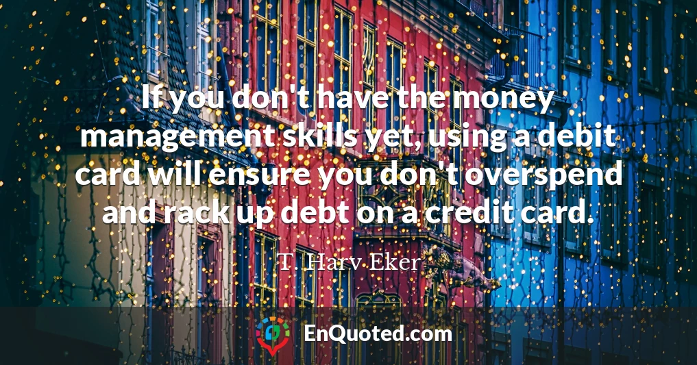 If you don't have the money management skills yet, using a debit card will ensure you don't overspend and rack up debt on a credit card.
