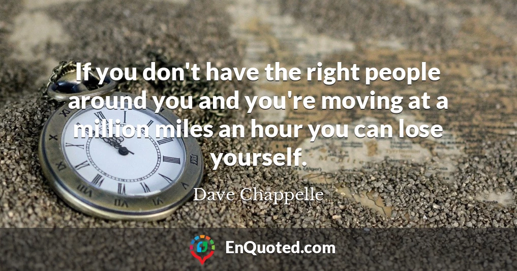If you don't have the right people around you and you're moving at a million miles an hour you can lose yourself.