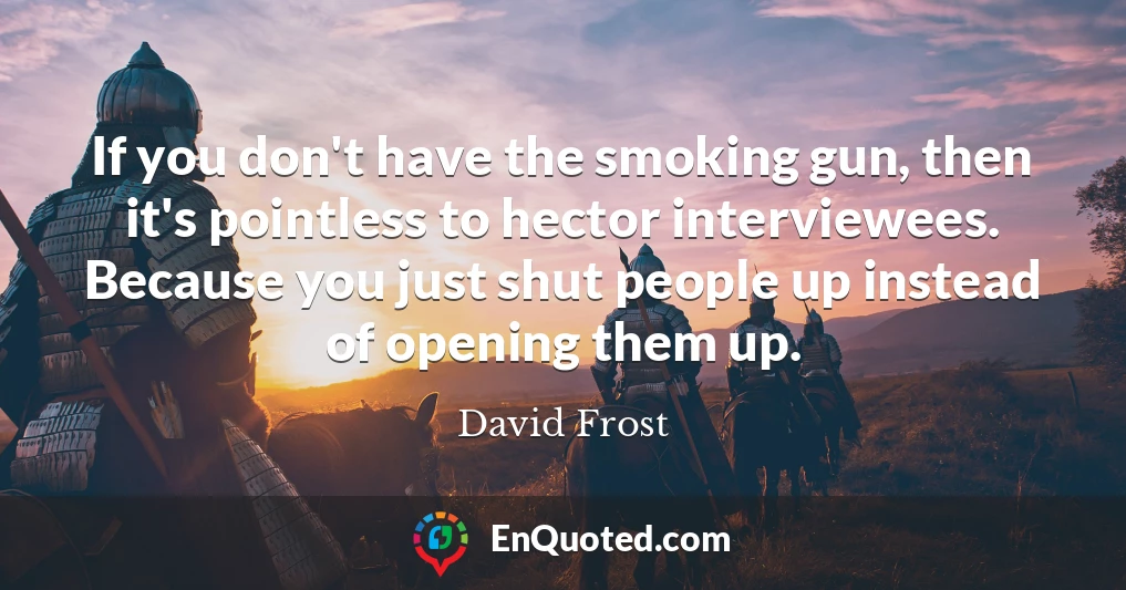 If you don't have the smoking gun, then it's pointless to hector interviewees. Because you just shut people up instead of opening them up.