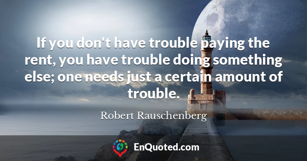 If you don't have trouble paying the rent, you have trouble doing something else; one needs just a certain amount of trouble.
