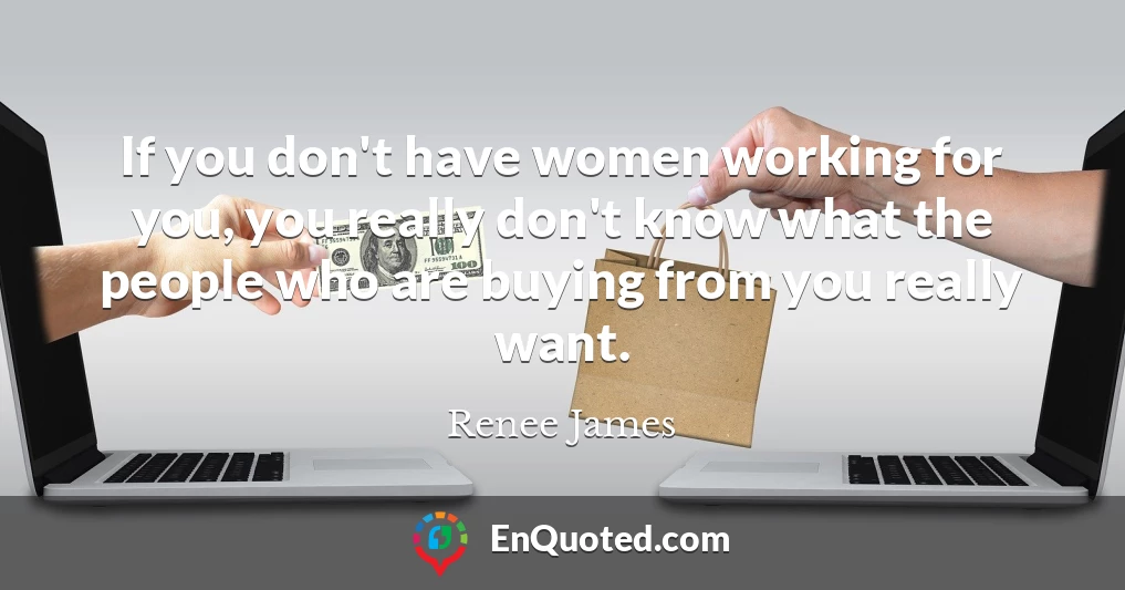 If you don't have women working for you, you really don't know what the people who are buying from you really want.