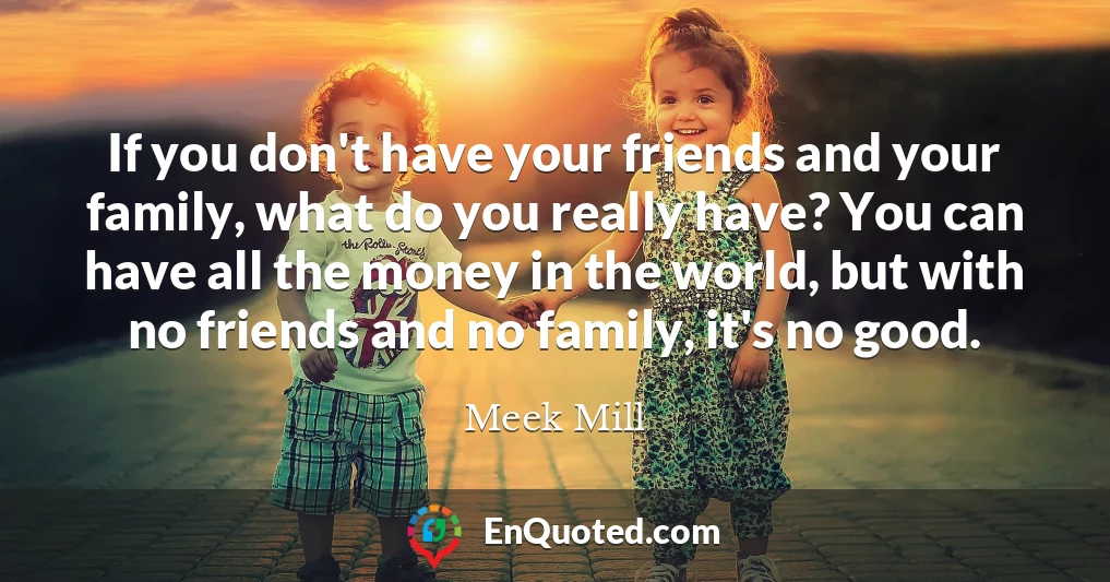 If you don't have your friends and your family, what do you really have? You can have all the money in the world, but with no friends and no family, it's no good.