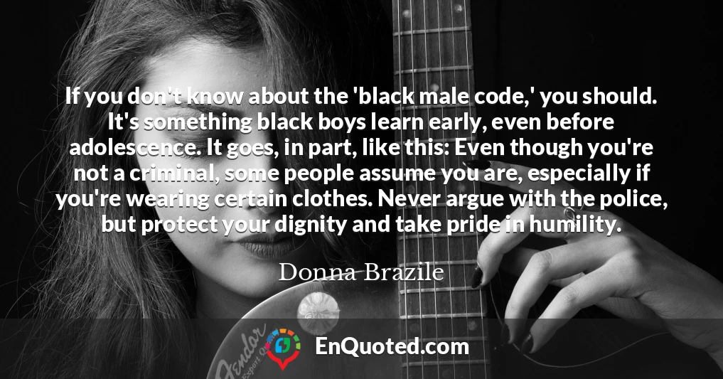 If you don't know about the 'black male code,' you should. It's something black boys learn early, even before adolescence. It goes, in part, like this: Even though you're not a criminal, some people assume you are, especially if you're wearing certain clothes. Never argue with the police, but protect your dignity and take pride in humility.
