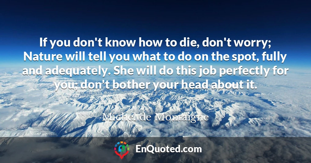 If you don't know how to die, don't worry; Nature will tell you what to do on the spot, fully and adequately. She will do this job perfectly for you; don't bother your head about it.