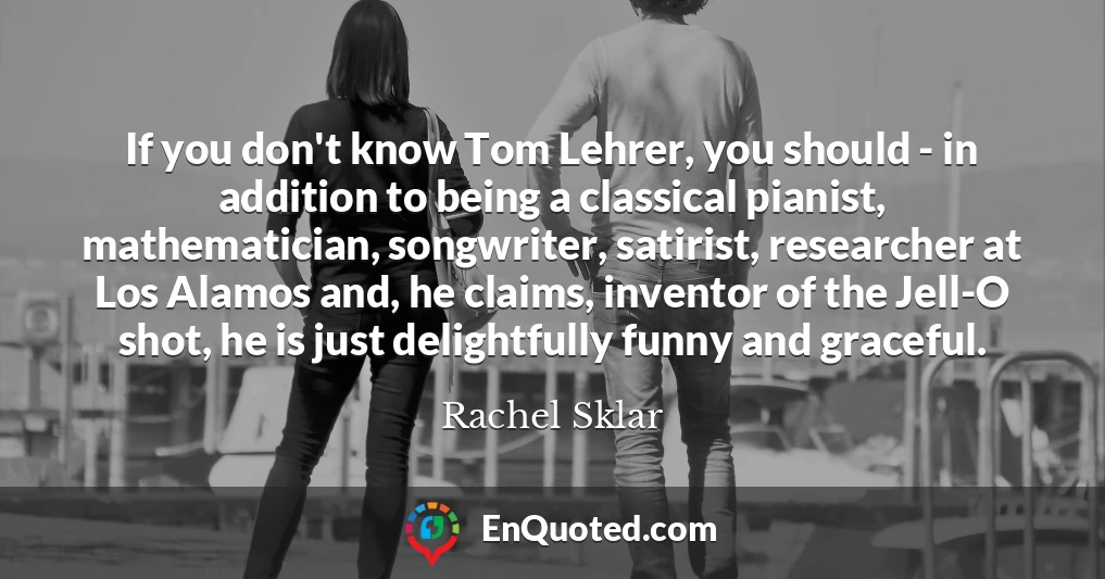 If you don't know Tom Lehrer, you should - in addition to being a classical pianist, mathematician, songwriter, satirist, researcher at Los Alamos and, he claims, inventor of the Jell-O shot, he is just delightfully funny and graceful.