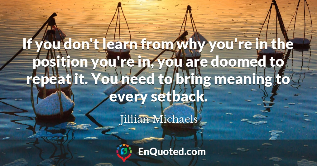 If you don't learn from why you're in the position you're in, you are doomed to repeat it. You need to bring meaning to every setback.