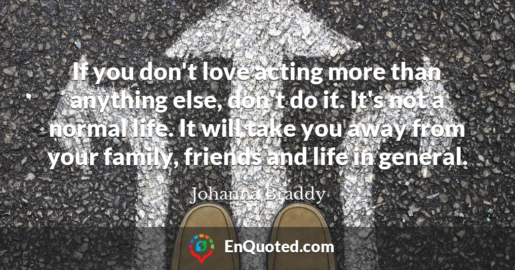 If you don't love acting more than anything else, don't do it. It's not a normal life. It will take you away from your family, friends and life in general.
