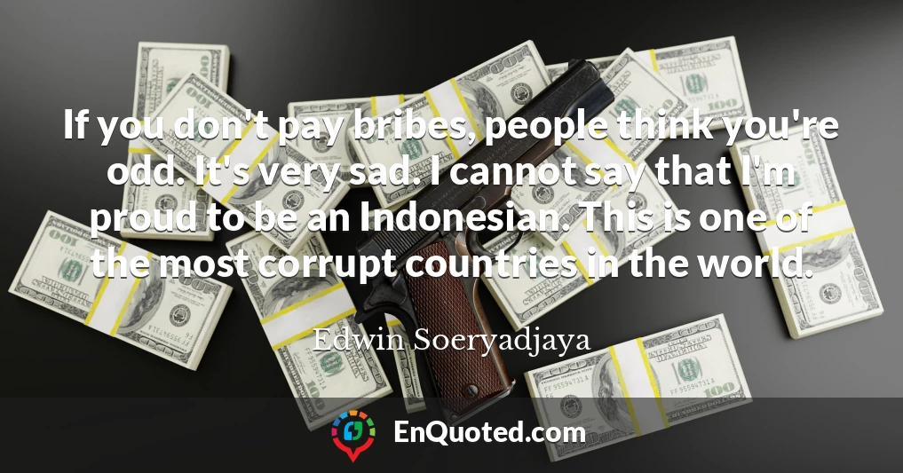 If you don't pay bribes, people think you're odd. It's very sad. I cannot say that I'm proud to be an Indonesian. This is one of the most corrupt countries in the world.