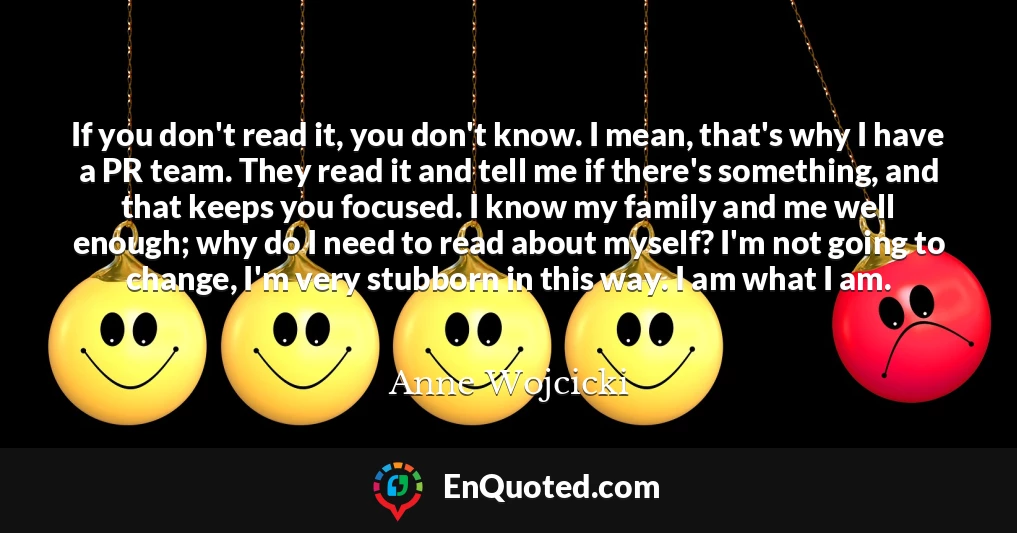 If you don't read it, you don't know. I mean, that's why I have a PR team. They read it and tell me if there's something, and that keeps you focused. I know my family and me well enough; why do I need to read about myself? I'm not going to change, I'm very stubborn in this way. I am what I am.