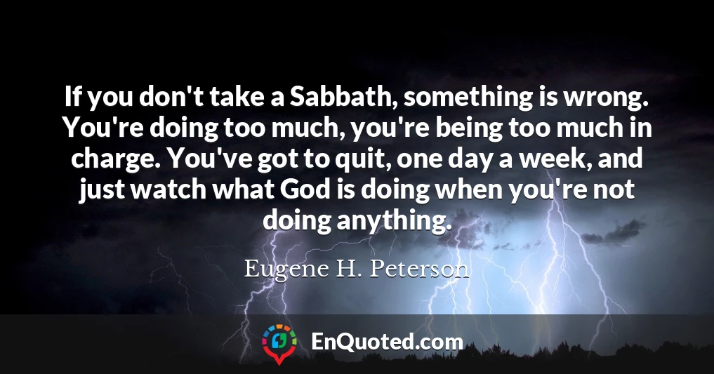 If you don't take a Sabbath, something is wrong. You're doing too much, you're being too much in charge. You've got to quit, one day a week, and just watch what God is doing when you're not doing anything.