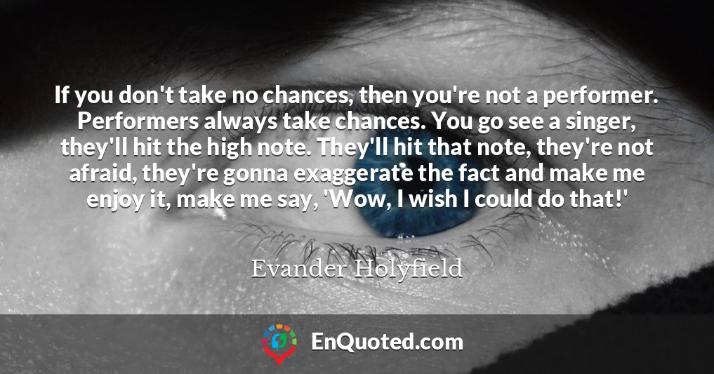 If you don't take no chances, then you're not a performer. Performers always take chances. You go see a singer, they'll hit the high note. They'll hit that note, they're not afraid, they're gonna exaggerate the fact and make me enjoy it, make me say, 'Wow, I wish I could do that!'