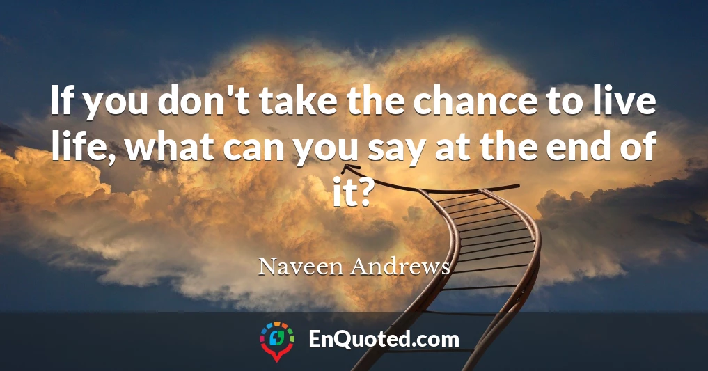 If you don't take the chance to live life, what can you say at the end of it?
