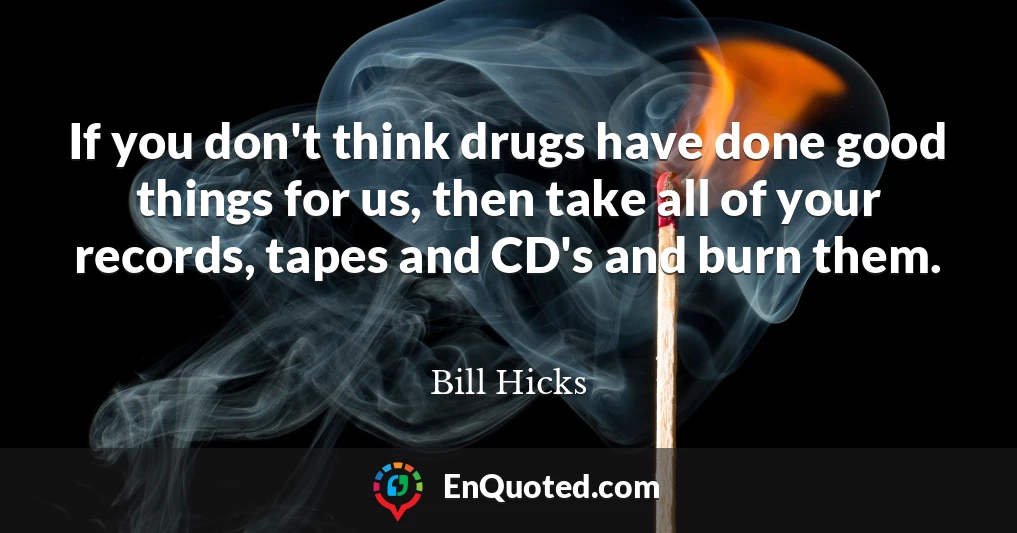 If you don't think drugs have done good things for us, then take all of your records, tapes and CD's and burn them.