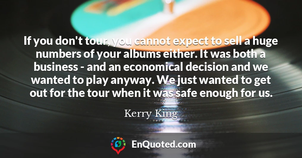 If you don't tour, you cannot expect to sell a huge numbers of your albums either. It was both a business - and an economical decision and we wanted to play anyway. We just wanted to get out for the tour when it was safe enough for us.
