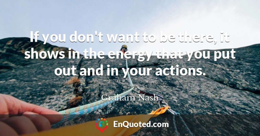 If you don't want to be there, it shows in the energy that you put out and in your actions.