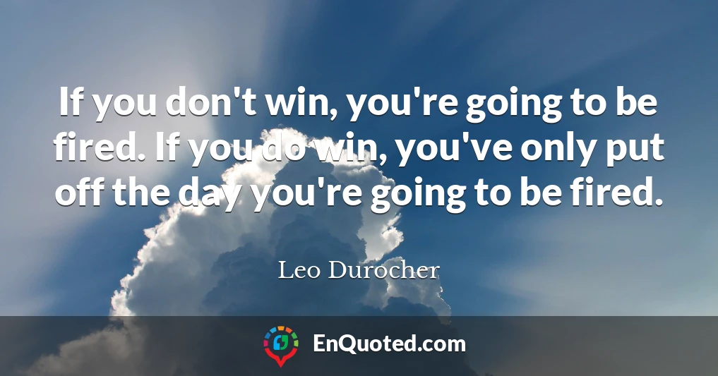 If you don't win, you're going to be fired. If you do win, you've only put off the day you're going to be fired.