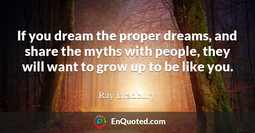 If you dream the proper dreams, and share the myths with people, they will want to grow up to be like you.