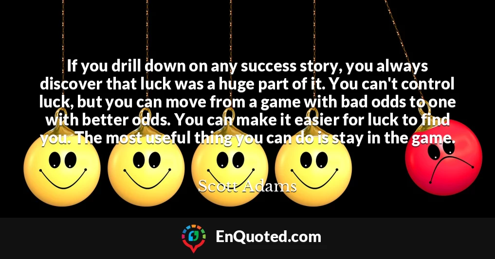 If you drill down on any success story, you always discover that luck was a huge part of it. You can't control luck, but you can move from a game with bad odds to one with better odds. You can make it easier for luck to find you. The most useful thing you can do is stay in the game.