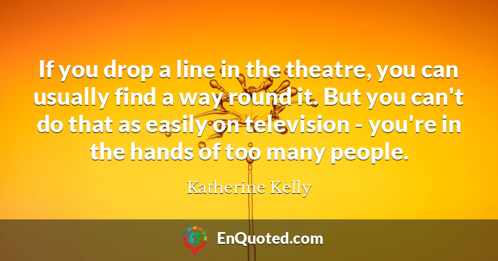 If you drop a line in the theatre, you can usually find a way round it. But you can't do that as easily on television - you're in the hands of too many people.