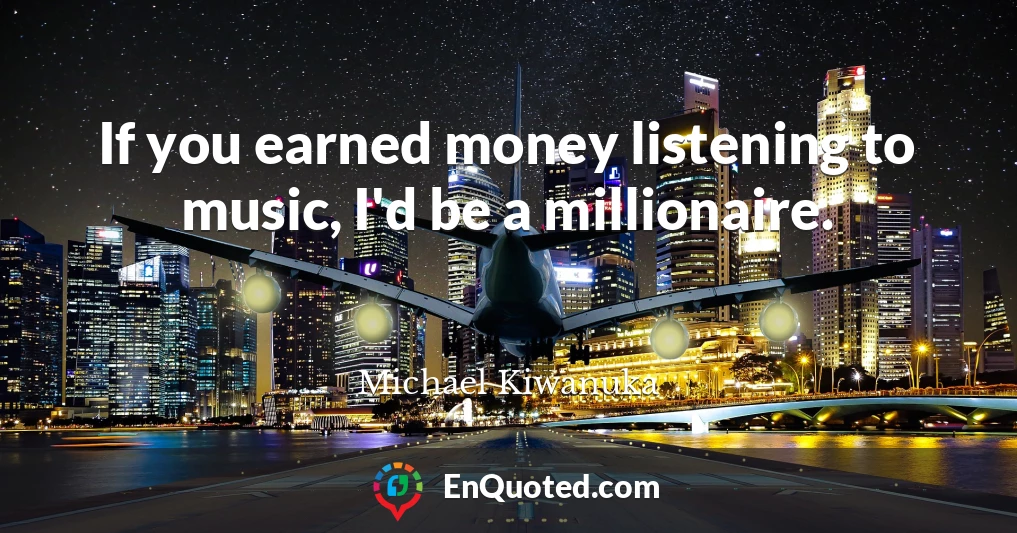 If you earned money listening to music, I'd be a millionaire.