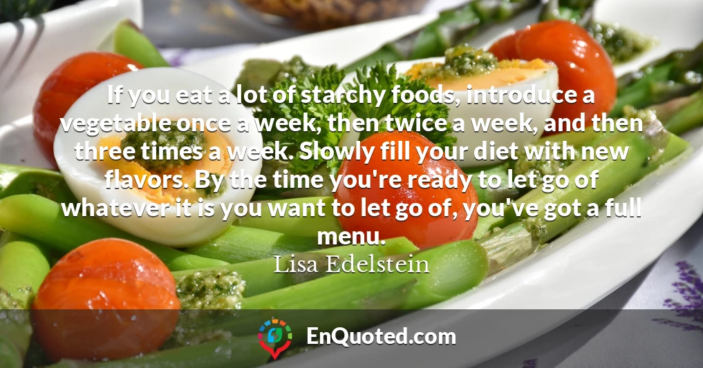 If you eat a lot of starchy foods, introduce a vegetable once a week, then twice a week, and then three times a week. Slowly fill your diet with new flavors. By the time you're ready to let go of whatever it is you want to let go of, you've got a full menu.