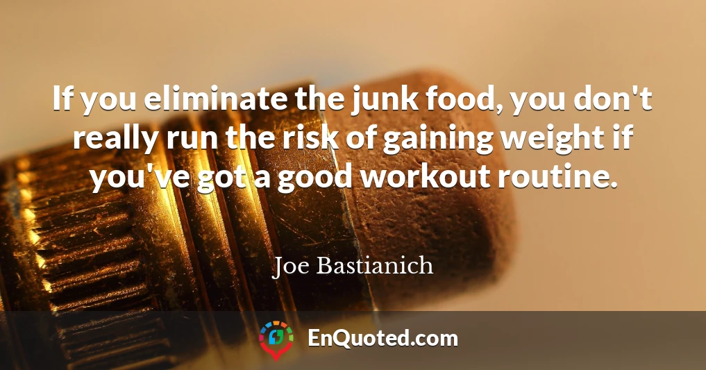 If you eliminate the junk food, you don't really run the risk of gaining weight if you've got a good workout routine.