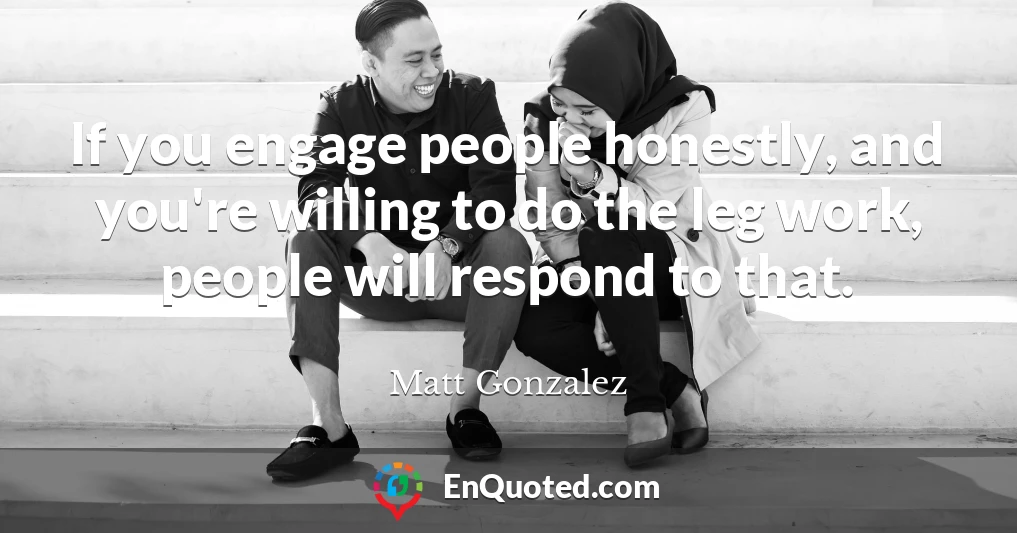 If you engage people honestly, and you're willing to do the leg work, people will respond to that.