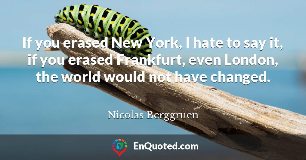 If you erased New York, I hate to say it, if you erased Frankfurt, even London, the world would not have changed.