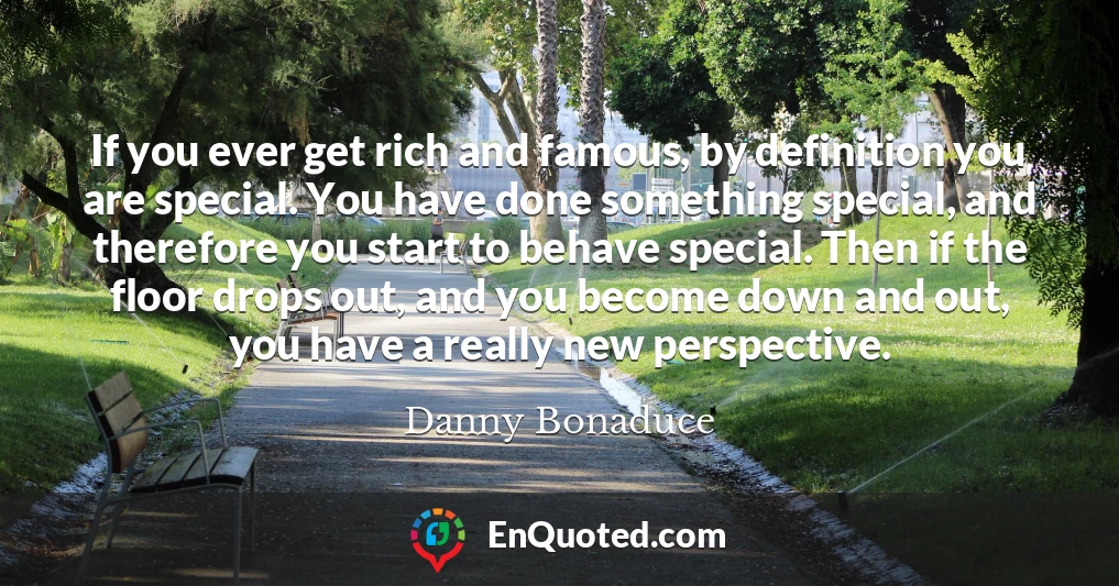 If you ever get rich and famous, by definition you are special. You have done something special, and therefore you start to behave special. Then if the floor drops out, and you become down and out, you have a really new perspective.