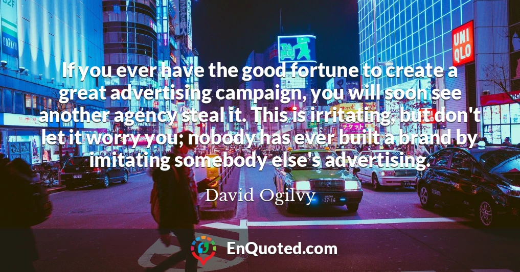 If you ever have the good fortune to create a great advertising campaign, you will soon see another agency steal it. This is irritating, but don't let it worry you; nobody has ever built a brand by imitating somebody else's advertising.