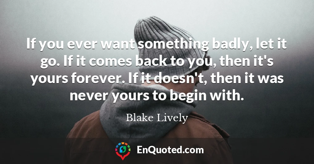 If you ever want something badly, let it go. If it comes back to you, then it's yours forever. If it doesn't, then it was never yours to begin with.