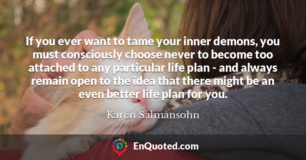 If you ever want to tame your inner demons, you must consciously choose never to become too attached to any particular life plan - and always remain open to the idea that there might be an even better life plan for you.