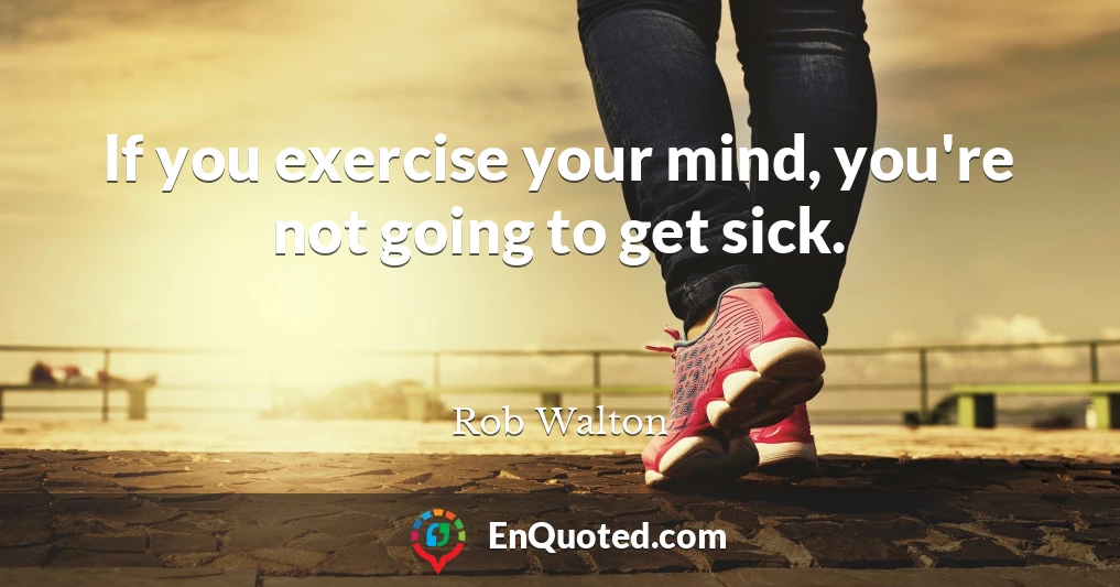 If you exercise your mind, you're not going to get sick.