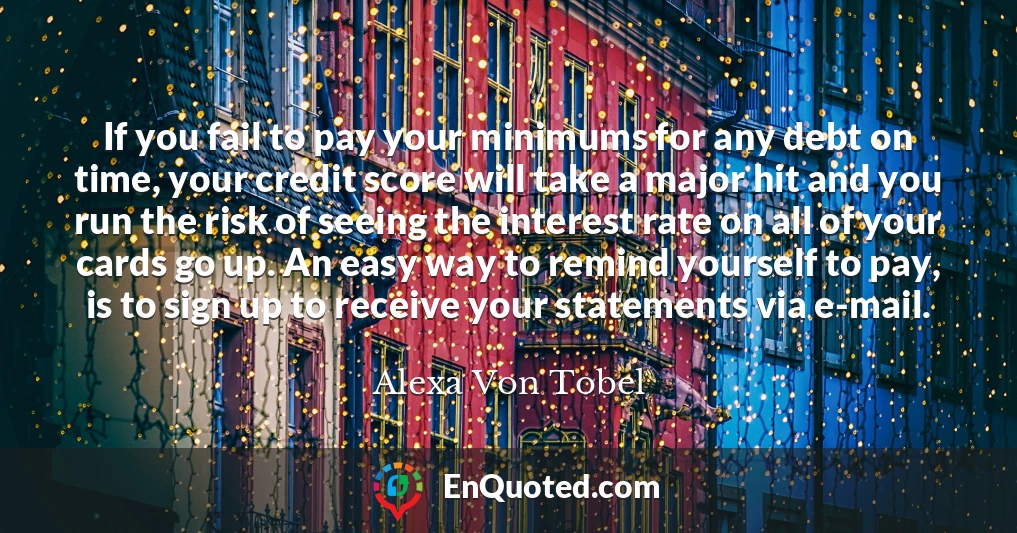 If you fail to pay your minimums for any debt on time, your credit score will take a major hit and you run the risk of seeing the interest rate on all of your cards go up. An easy way to remind yourself to pay, is to sign up to receive your statements via e-mail.