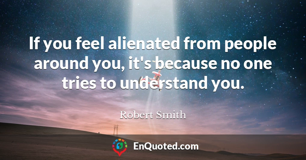 If you feel alienated from people around you, it's because no one tries to understand you.