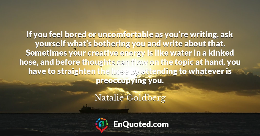 If you feel bored or uncomfortable as you're writing, ask yourself what's bothering you and write about that. Sometimes your creative energy is like water in a kinked hose, and before thoughts can flow on the topic at hand, you have to straighten the hose by attending to whatever is preoccupying you.
