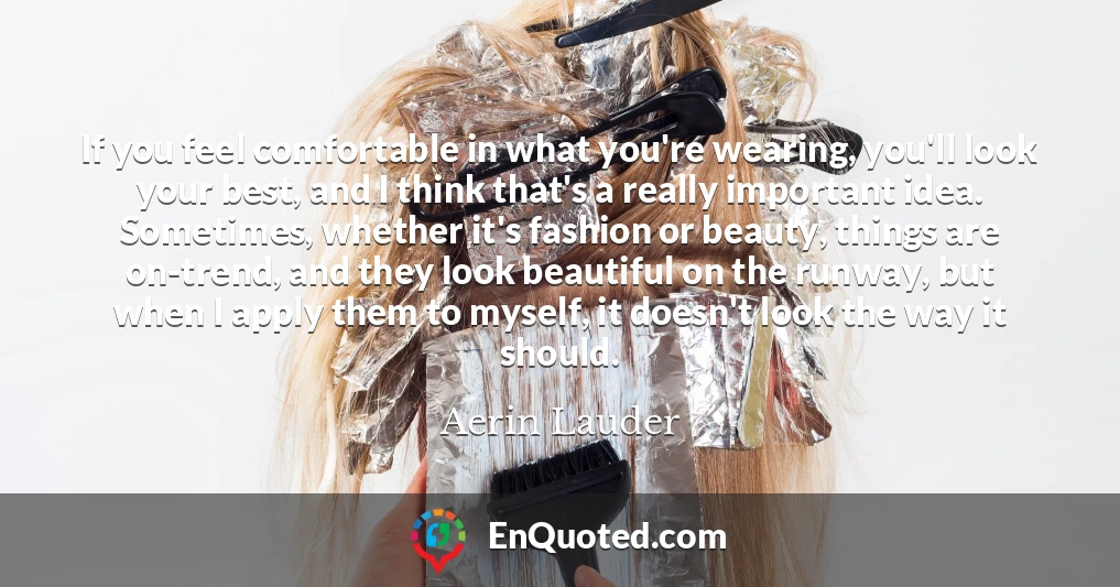 If you feel comfortable in what you're wearing, you'll look your best, and I think that's a really important idea. Sometimes, whether it's fashion or beauty, things are on-trend, and they look beautiful on the runway, but when I apply them to myself, it doesn't look the way it should.