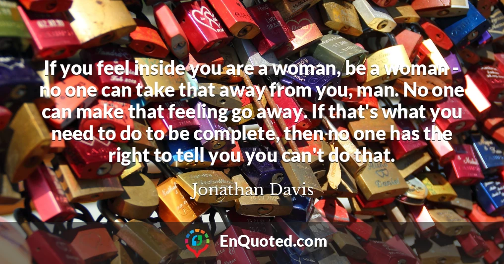 If you feel inside you are a woman, be a woman - no one can take that away from you, man. No one can make that feeling go away. If that's what you need to do to be complete, then no one has the right to tell you you can't do that.