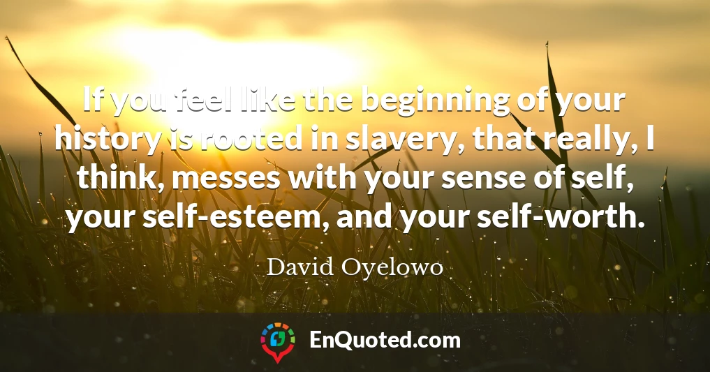 If you feel like the beginning of your history is rooted in slavery, that really, I think, messes with your sense of self, your self-esteem, and your self-worth.