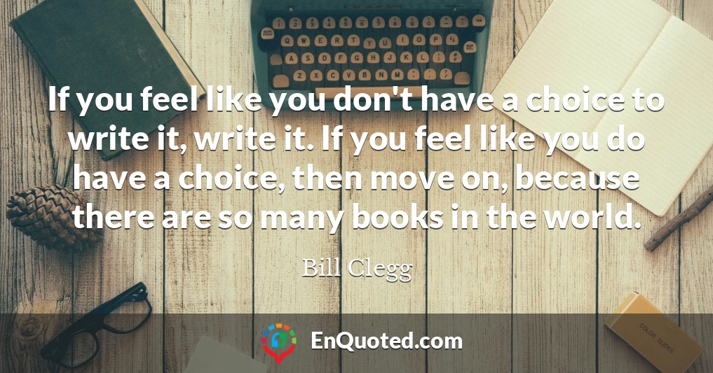 If you feel like you don't have a choice to write it, write it. If you feel like you do have a choice, then move on, because there are so many books in the world.