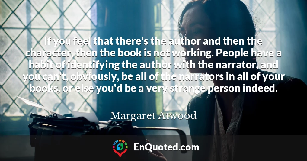 If you feel that there's the author and then the character, then the book is not working. People have a habit of identifying the author with the narrator, and you can't, obviously, be all of the narrators in all of your books, or else you'd be a very strange person indeed.