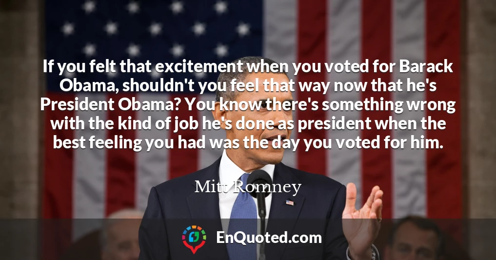 If you felt that excitement when you voted for Barack Obama, shouldn't you feel that way now that he's President Obama? You know there's something wrong with the kind of job he's done as president when the best feeling you had was the day you voted for him.